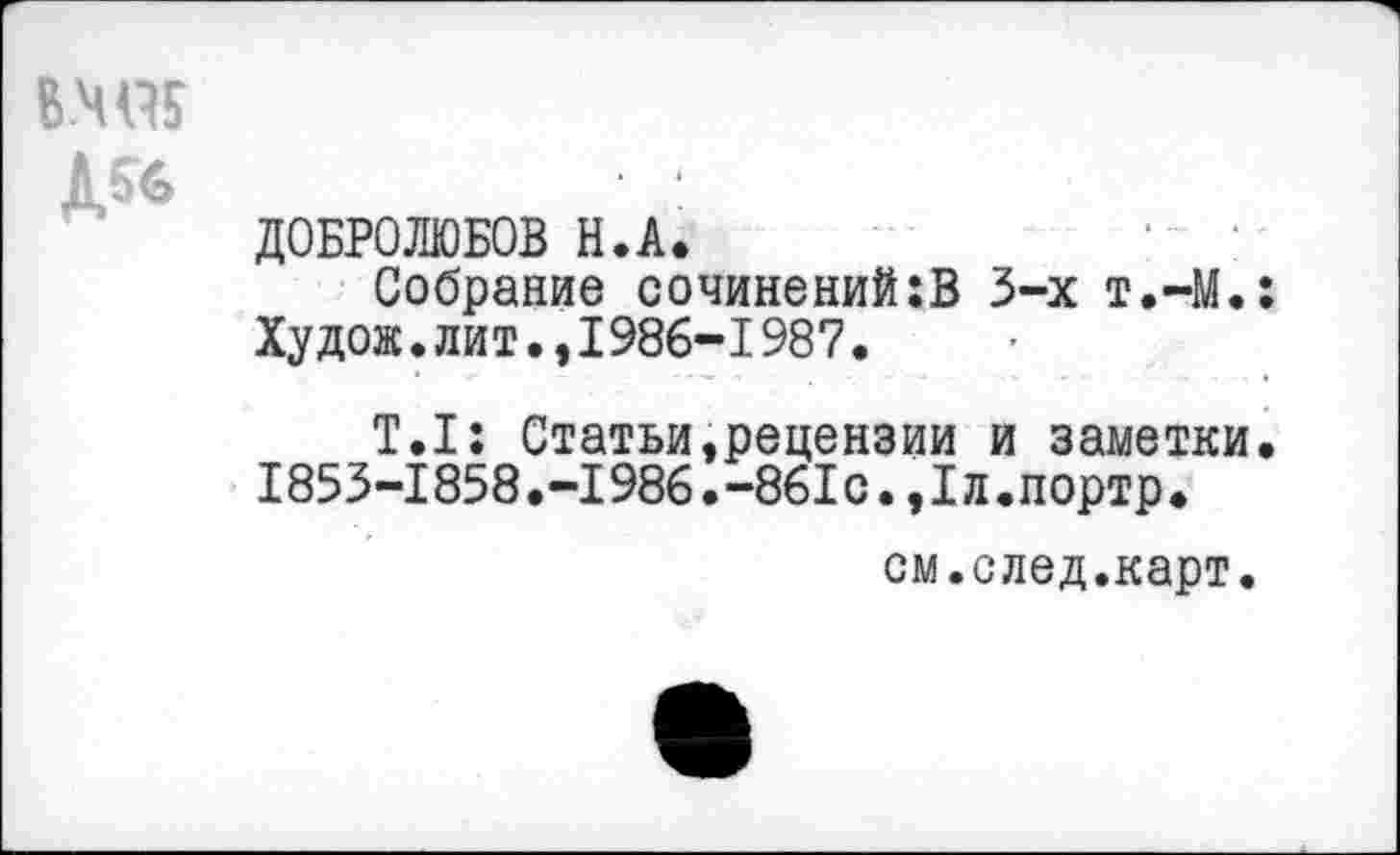 ﻿В.Ч95
Ш
ДОБРОЛЮБОВ Н.А.
Собрание сочинений:В 3-х т.-М.: Худож.лит.,1986-1987.
Т.1: Статьи,рецензии и заметки. 1853-1858.-1986.-861с.,1л.портр.
см.след.карт.